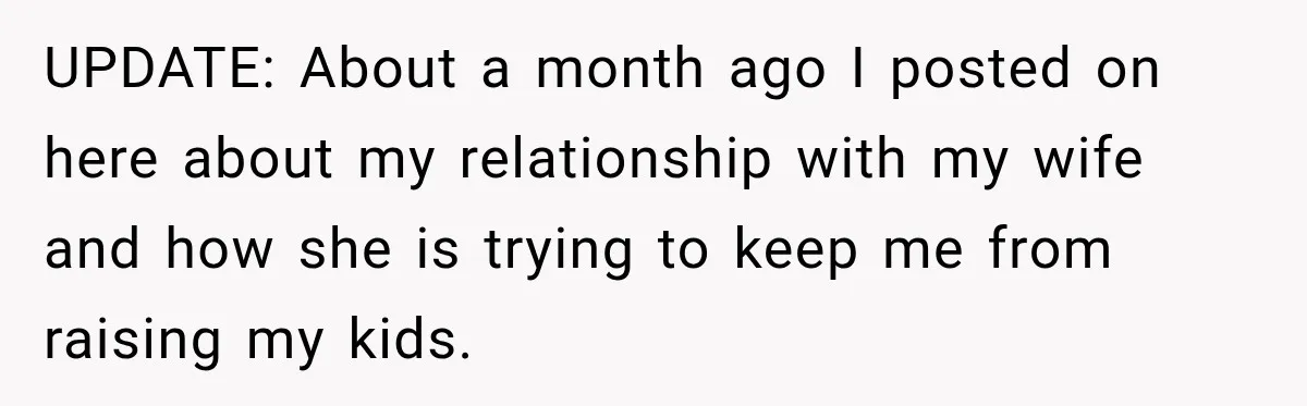 UPDATE: About a month ago I posted on here about my relationship with my wife and how she is trying to keep me from raising my kids.