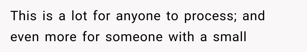 This is a lot for anyone to process; and even more for someone with a small