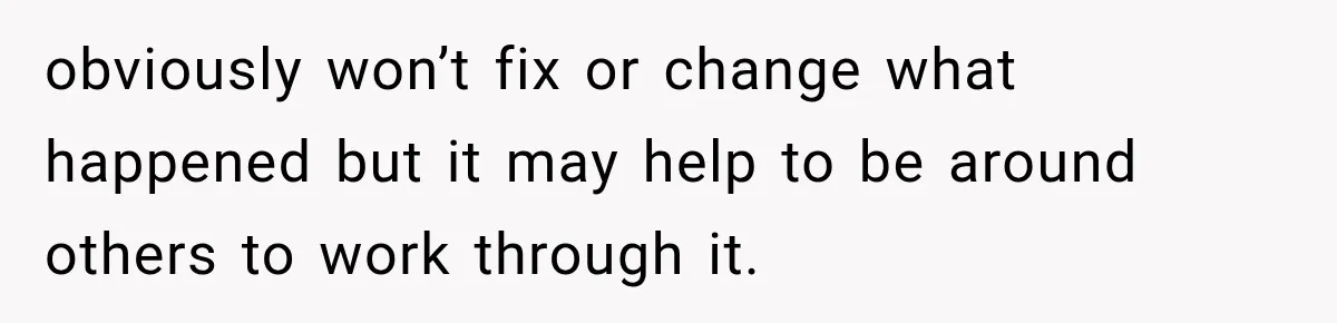 obviously won’t fix or change what happened but it may help to be around others to work through it.