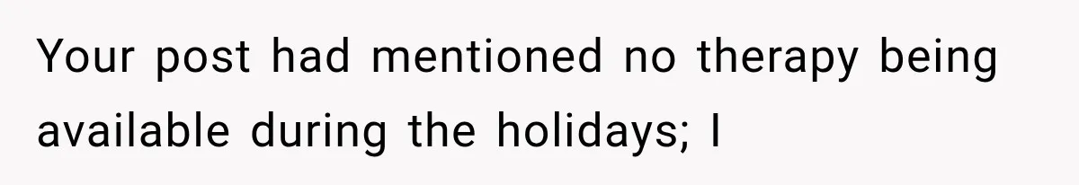 Your post had mentioned no therapy being available during the holidays; I