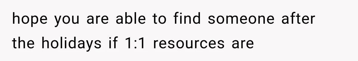 hope you are able to find someone after the holidays if 1:1 resources are