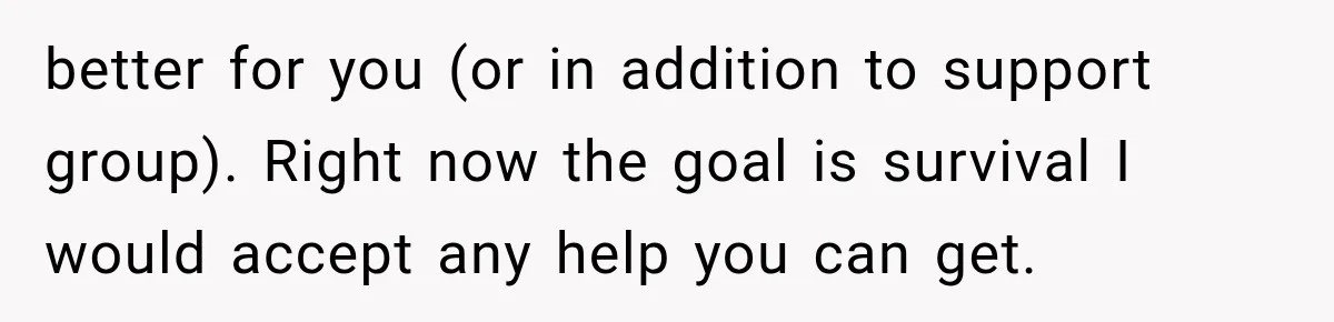 better for you (or in addition to support group). Right now the goal is survival I would accept any help you can get.