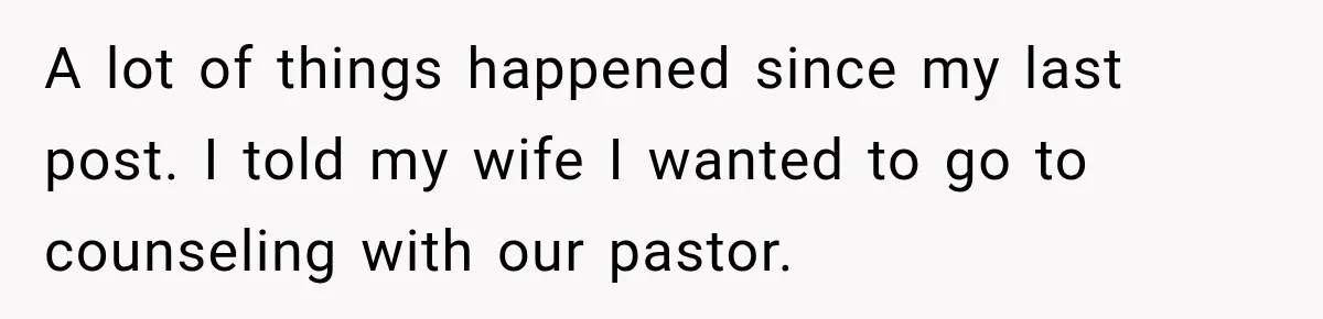A lot of things happened since my last post. I told my wife I wanted to go to counseling with our pastor.