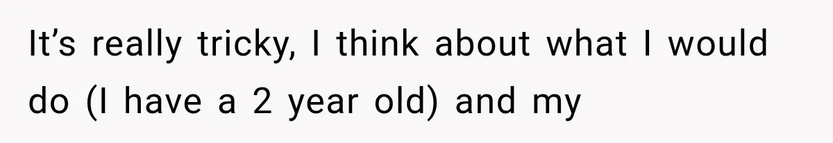 It’s really tricky, I think about what I would do (I have a 2 year old) and my