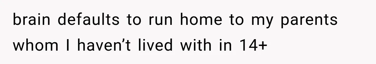 brain defaults to run home to my parents whom I haven’t lived with in 14+