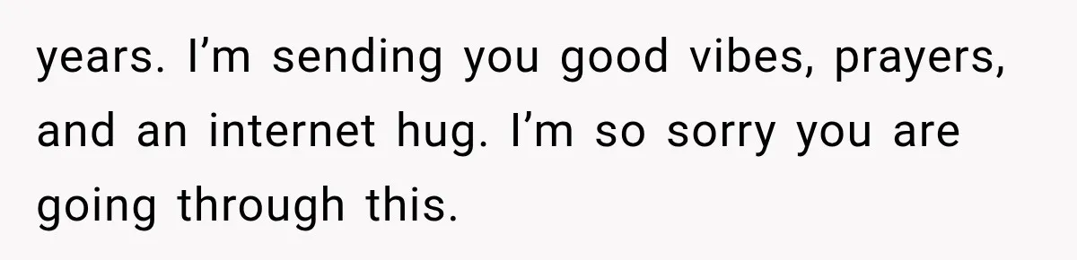 years. I’m sending you good vibes, prayers, and an internet hug. I’m so sorry you are going through this.