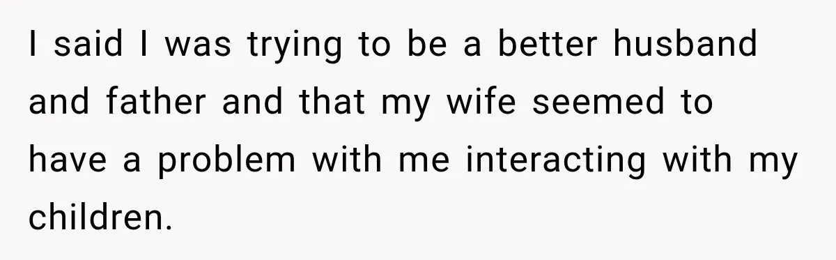 I said I was trying to be a better husband and father and that my wife seemed to have a problem with me interacting with my children.