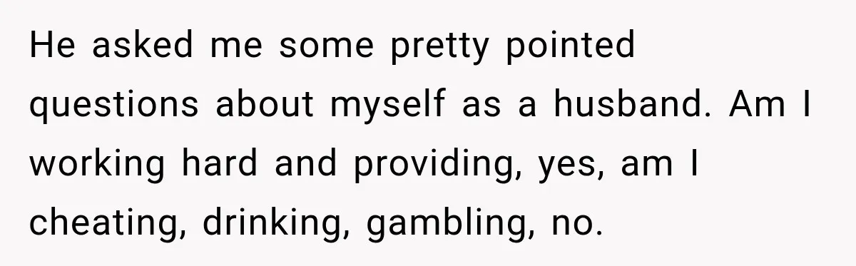 He asked me some pretty pointed questions about myself as a husband. Am I working hard and providing, yes, am I cheating, drinking, gambling, no.