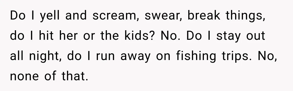 Do I yell and scream, swear, break things, do I hit her or the kids? No. Do I stay out all night, do I run away on fishing trips. No,...