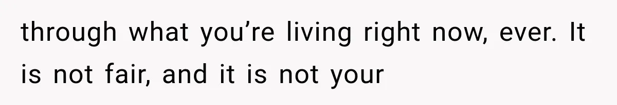 through what you’re living right now, ever. It is not fair, and it is not your