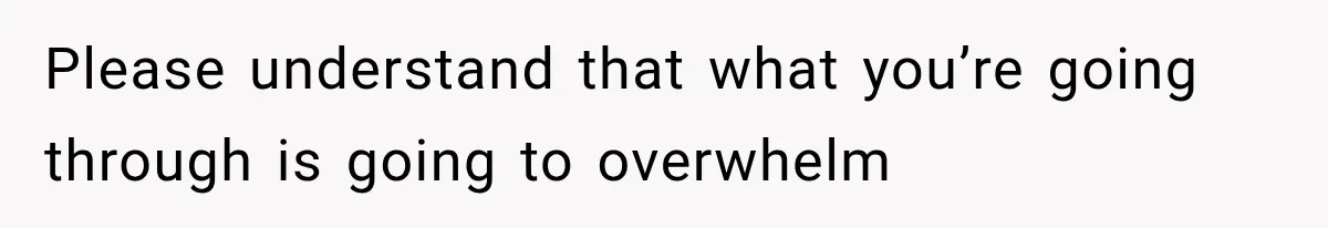 Please understand that what you’re going through is going to overwhelm