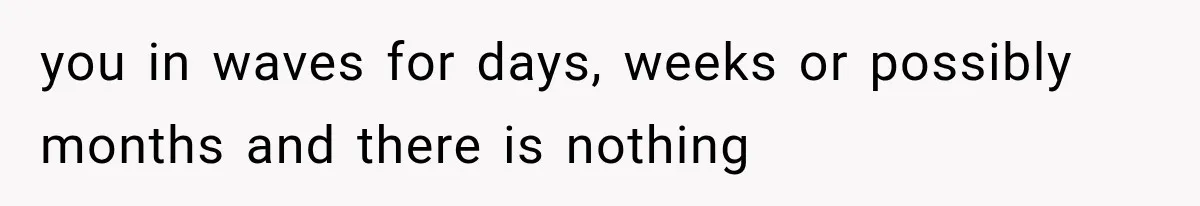 you in waves for days, weeks or possibly months and there is nothing
