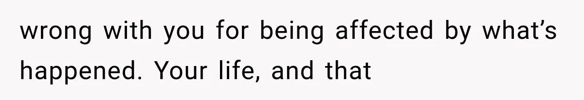wrong with you for being affected by what’s happened. Your life, and that