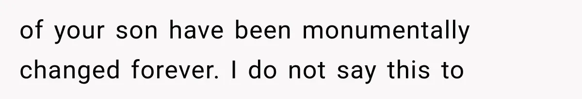 of your son have been monumentally changed forever. I do not say this to