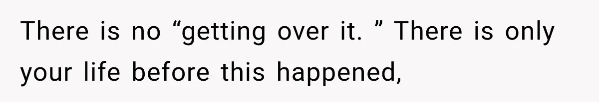 There is no “getting over it. ” There is only your life before this happened,