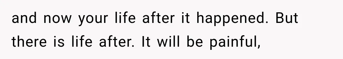 and now your life after it happened. But there is life after. It will be painful,