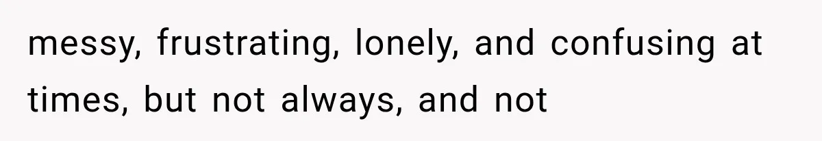 messy, frustrating, lonely, and confusing at times, but not always, and not
