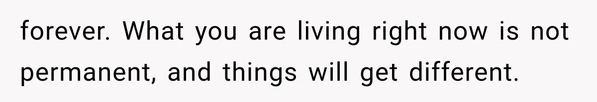 forever. What you are living right now is not permanent, and things will get different.