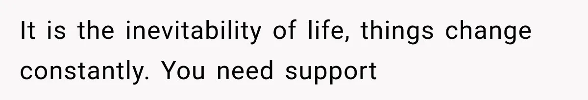 It is the inevitability of life, things change constantly. You need support