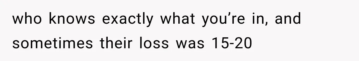 who knows exactly what you’re in, and sometimes their loss was 15-20