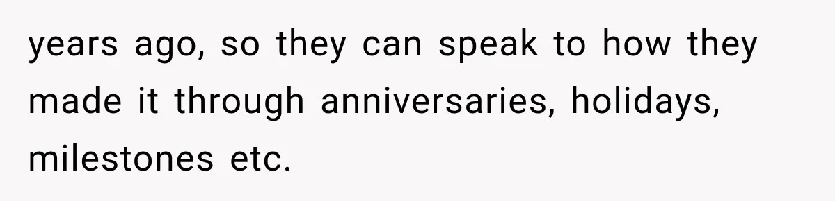 years ago, so they can speak to how they made it through anniversaries, holidays, milestones etc.