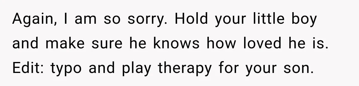 Again, I am so sorry. Hold your little boy and make sure he knows how loved he is. Edit: typo and play therapy for your son.