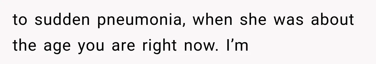 to sudden pneumonia, when she was about the age you are right now. I’m