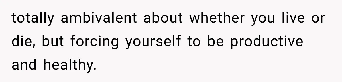 totally ambivalent about whether you live or die, but forcing yourself to be productive and healthy.