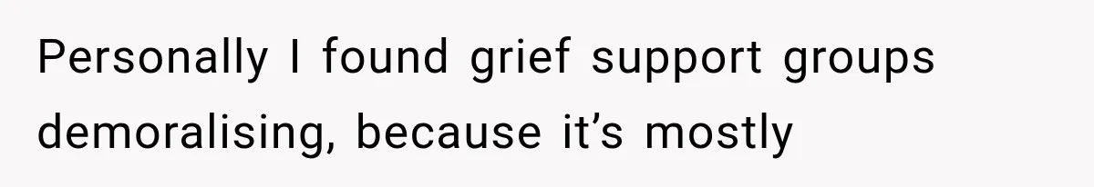 Personally I found grief support groups demoralising, because it’s mostly