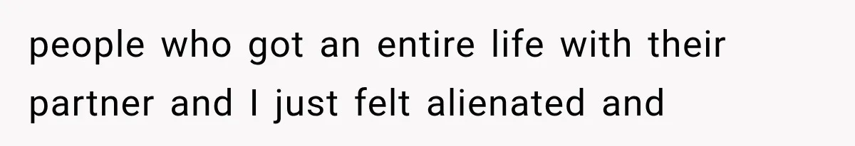 people who got an entire life with their partner and I just felt alienated and