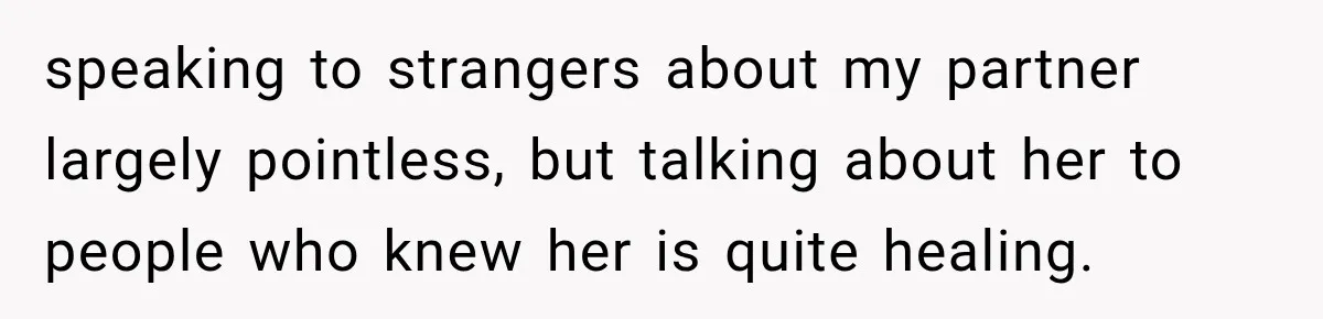 speaking to strangers about my partner largely pointless, but talking about her to people who knew her is quite healing.