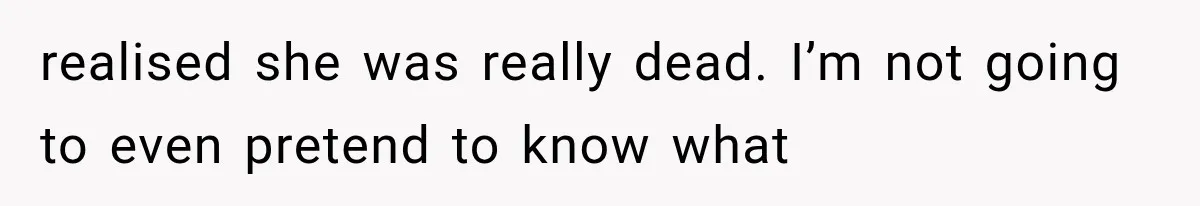 realised she was really dead. I’m not going to even pretend to know what