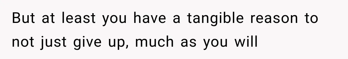 But at least you have a tangible reason to not just give up, much as you will