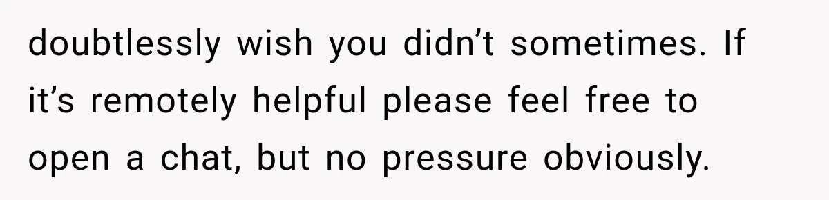 doubtlessly wish you didn’t sometimes. If it’s remotely helpful please feel free to open a chat, but no pressure obviously.