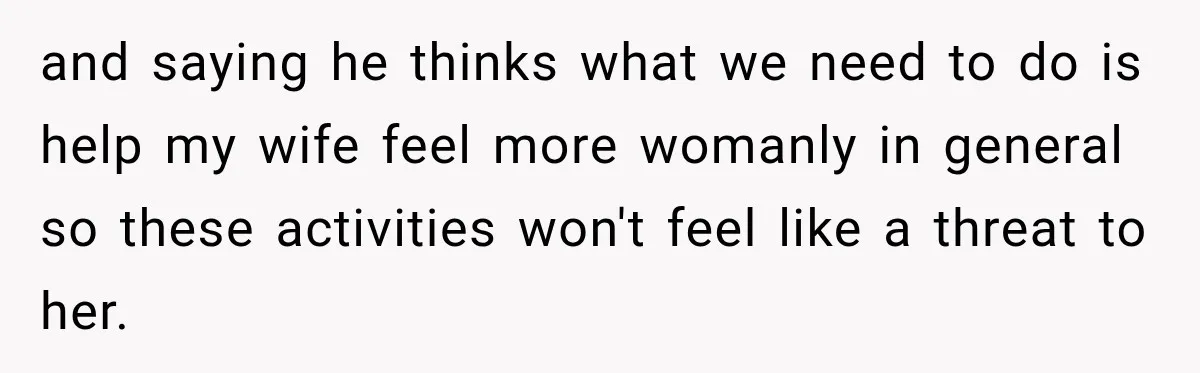 and saying he thinks what we need to do is help my wife feel more womanly in general so these activities won't feel like a threat to her.
