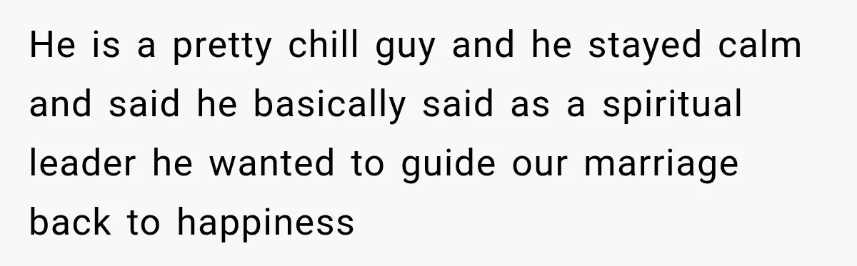 He is a pretty chill guy and he stayed calm and said he basically said as a spiritual leader he wanted to guide our marriage back to happiness