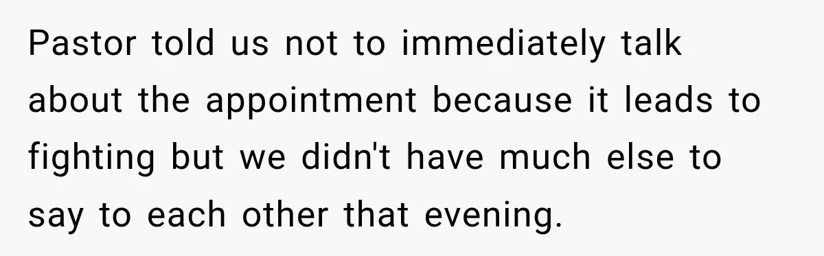 Pastor told us not to immediately talk about the appointment because it leads to fighting but we didn't have much else to say to each other that evening.