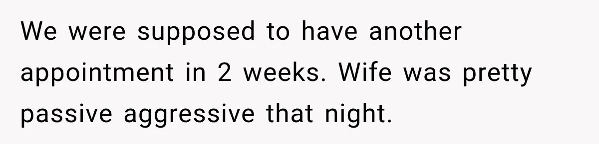 We were supposed to have another appointment in 2 weeks. Wife was pretty passive aggressive that night.