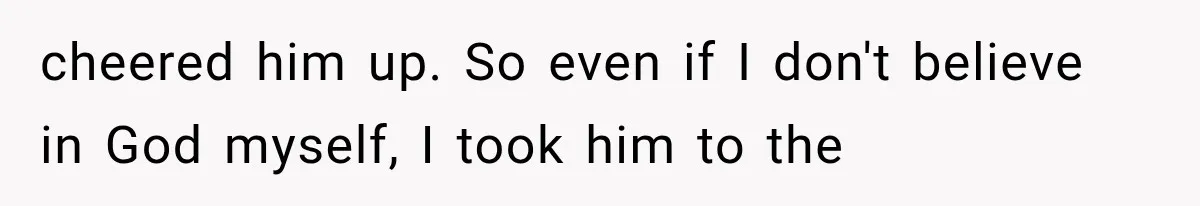 cheered him up. So even if I don't believe in God myself, I took him to the