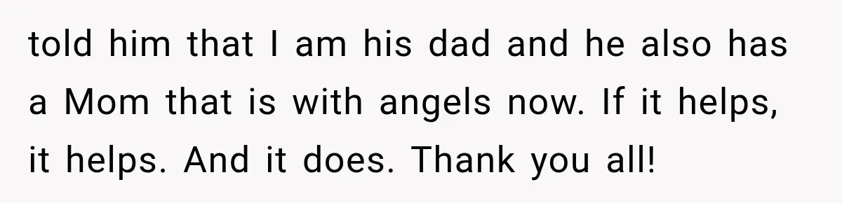 told him that I am his dad and he also has a Mom that is with angels now. If it helps, it helps. And it does. Thank you all!