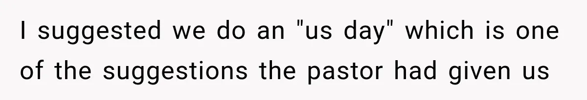 I suggested we do an "us day" which is one of the suggestions the pastor had given us