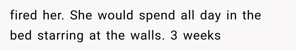 fired her. She would spend all day in the bed starring at the walls. 3 weeks
