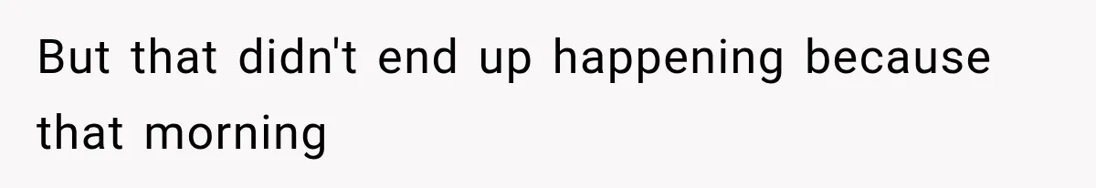 But that didn't end up happening because that morning