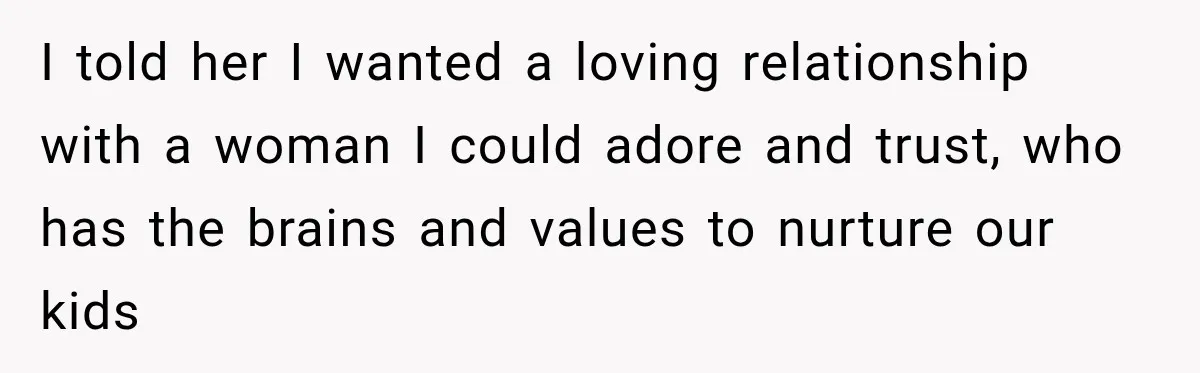 I told her I wanted a loving relationship with a woman I could adore and trust, who has the brains and values to nurture our kids