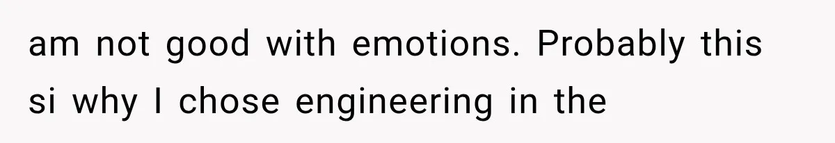am not good with emotions. Probably this si why I chose engineering in the