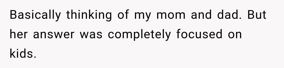 Basically thinking of my mom and dad. But her answer was completely focused on kids.