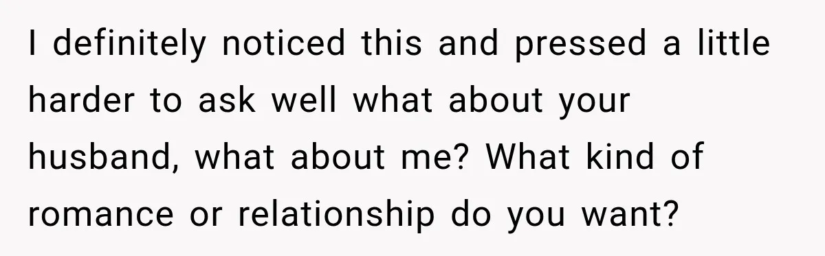 I definitely noticed this and pressed a little harder to ask well what about your husband, what about me? What kind of romance or relationship do you want?