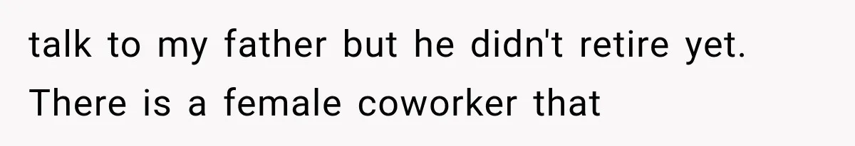talk to my father but he didn't retire yet. There is a female coworker that