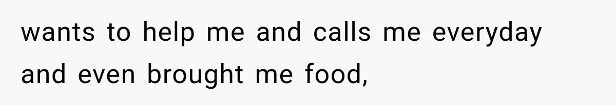 wants to help me and calls me everyday and even brought me food,