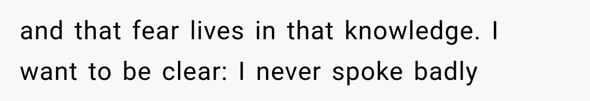 and that fear lives in that knowledge. I want to be clear: I never spoke badly